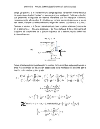CAPÍTULO 2 ANÁLISIS DE MARCOS ESTÁTICAMENTE DETERMINADOS
179
carga, ya que de � a se extiende una carga repartida variable en forma de curva
de grado cinco, desde hasta � no hay carga alguna y del punto � al se extienden
dos presiones triangulares de distinta intensidad que se traslapan. Entonces,
necesariamente el miembro � − debe ser cortado perpendicularmente a su eje
tres veces, siempre considerando como origen del sistema coordenado al punto �.
Corte en el tramo � − . Se secciona la estructura en un punto arbitrario (intermedio
en el segmento � − ) a una distancia �1 de �; en la figura 2-3e se representa el
diagrama de cuerpo libre de la porción izquierda de la estructura para definir las
acciones internas.
≤ �1 ≤ �
Previo al establecimiento del equilibrio estático del cuerpo libre, deben calcularse el
área y su centroide de la presión seccionada cuya intensidad es descrita por la
función polinomial de quinto grado.
�̅� =
∫ � −
5
� +
6
5
�
�
�
∫ −
5
� +
6
5
�
�
�
=
∫ −
5
�6
+
6
5
�2
�
�
∫ −
5
� +
6
5
�
�
�
=
[−
5
�7
+
6
5
� ]
�
[−
9
�6 +
5
�2]
�
�̅� =
−
5
�1
7
+
6
5
�1
−
9 �1
6 +
5
�1
2
�� = ∫ (−
5
� +
6
5
�)
�
� = −
9
�1
6
+
5
�1
2
+ ∑ ������ = ⇒ −�1 − . 9 95 9 �1 − (−
9
�1
6
+
5
�1
2
)
�1 −
−
5
�1
7
+
6
5
�1
−
9
�1
6 +
5
�1
2
=
(e)
 