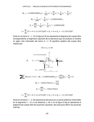 CAPÍTULO 2 ANÁLISIS DE MARCOS ESTÁTICAMENTE DETERMINADOS
180
�1 = − . 9 95 9 �1 −
5
�1
7
+
6
5
�1 +
9
�1
7
−
5
�1
�1 =
6
�1
7
−
5
�1 − . 9 95 9�1
�1 =
�1
�1
=
9
�1
6
−
5
�1
2
− . 9 95 9
+ ∑ � = ⇒ . 5 + 1 = ⇒ 1 = − . 5
Corte en el tramo − �. En la figura 2-3f se representa el diagrama de cuerpo libre
correspondiente al segmento izquierdo de la estructura que se produce al cortarla
en algún sitio intermedio del tramo − �. El equilibrio estático del cuerpo libre
implica que
� ≤ �1 ≤ �
+ ∑ ������ = ⇒ −�2 − . 9 95 9 �1 − (
6
5
) (�1 − ) =
�2 = − . 66 �1 +
5
5
�2 =
�2
�1
= − . 66
+ ∑ � = ⇒ . 5 + 2 = ⇒ 2 = − . 5
Corte en el tramo � − . Se secciona la estructura en un punto arbitrario (intermedio
en el segmento � − ) a una distancia �1 de �; en la figura 2-3g se representa el
diagrama de cuerpo libre de la porción izquierda del corte para definir las acciones
internas.
(f)
 