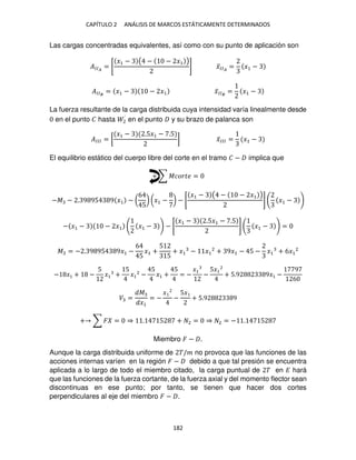 CAPÍTULO 2 ANÁLISIS DE MARCOS ESTÁTICAMENTE DETERMINADOS
182
Las cargas concentradas equivalentes, así como con su punto de aplicación son
��� = [
�1 − ( − − �1 )
] �̅�� = �1 −
��� = �1 − − �1 �̅�� = �1 −
La fuerza resultante de la carga distribuida cuya intensidad varía linealmente desde
en el punto � hasta 2́ en el punto y su brazo de palanca son
���� = [
�1 − .5�1 − .5
] �̅��� = �1 −
El equilibrio estático del cuerpo libre del corte en el tramo � − implica que
+ ∑ ������ =
−� − . 9 95 9 �1 − (
6
5
) (�1 − ) − [
�1 − ( − − �1 )
] �1 −
− �1 − − �1 �1 − − [
�1 − .5�1 − .5
] �1 − =
� = − . 9 95 9�1 −
6
5
�1 +
5
5
+ �1 − �1
2
+ 9�1 − 5 − �1 + 6�1
2
− �1 + −
5
�1 +
5
�1
2
−
5
�1 +
5
= −
�1
−
5�1
2
+ 5.9 9�1 −
9
6
� =
�
�1
= −
�
−
5�
+ 5.9 9
+ ∑ � = ⇒ . 5 + 2 = ⇒ 2 = − . 5
Miembro � − .
Aunque la carga distribuida uniforme de �/� no provoca que las funciones de las
acciones internas varíen en la región � − debido a que tal presión se encuentra
aplicada a lo largo de todo el miembro citado, la carga puntual de � en � hará
que las funciones de la fuerza cortante, de la fuerza axial y del momento flector sean
discontinuas en ese punto; por tanto, se tienen que hacer dos cortes
perpendiculares al eje del miembro � − .
 