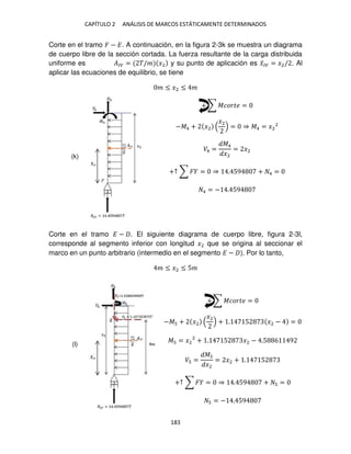 CAPÍTULO 2 ANÁLISIS DE MARCOS ESTÁTICAMENTE DETERMINADOS
183
Corte en el tramo � − �. A continuación, en la figura 2-3k se muestra un diagrama
de cuerpo libre de la sección cortada. La fuerza resultante de la carga distribuida
uniforme es ��� = �/� �2 y su punto de aplicación es �̅�� = �2/ . Al
aplicar las ecuaciones de equilibrio, se tiene
� ≤ �2 ≤ �
+ ∑ ������ =
−�4 + �2
�2
= ⇒ �4 = �2
2
�4 =
�4
�2
= �2
+↑ ∑ � = ⇒ . 59 + 4 =
4 = − . 59
Corte en el tramo � − . El siguiente diagrama de cuerpo libre, figura 2-3l,
corresponde al segmento inferior con longitud �2 que se origina al seccionar el
marco en un punto arbitrario (intermedio en el segmento � − ). Por lo tanto,
� ≤ �2 ≤ 5�
+ ∑ ������ =
−� + �2
�2
+ . 5 �2 − =
� = �2
2
+ . 5 �2 − .5 6 9
� =
�
�2
= �2 + . 5
+↑ ∑ � = ⇒ . 59 + =
= − . 59
(k)
(l)
 