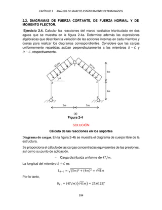 CAPÍTULO 2 ANÁLISIS DE MARCOS ESTÁTICAMENTE DETERMINADOS
184
2.2. DIAGRAMAS DE FUERZA CORTANTE, DE FUERZA NORMAL Y DE
MOMENTO FLECTOR.
Ejercicio 2.4. Calcular las reacciones del marco isostático triarticulado en dos
aguas que se muestra en la figura 2-4a. Determine además las expresiones
algebraicas que describen la variación de las acciones internas en cada miembro y
úselas para realizar los diagramas correspondientes. Considere que las cargas
uniformemente repartidas actúan perpendicularmente a los miembros − � y
− �, respectivamente.
SOLUCIÓN
Cálculo de las reacciones en los soportes
Diagrama de cargas. En la figura 2-4b se muestra el diagrama de cuerpo libre de la
estructura.
Se proporciona el cálculo de las cargas concentradas equivalentes de las presiones,
así como su punto de aplicación.
- Carga distribuida uniforme de �/�.
La longitud del miembro − � es
�−� = √ 5� 2 + � 2 = √ �
Por lo tanto,
�1 = �/� (√ �) = 5.6 5�
5� 5�
�
�
�
�
�
�
Figura 2-4
(a)
 