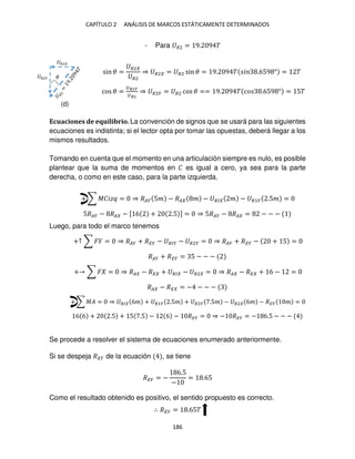 CAPÍTULO 2 ANÁLISIS DE MARCOS ESTÁTICAMENTE DETERMINADOS
186
- Para �2 = 9. 9 �
sin � =
�2
�2
⇒ �2 = �2 sin � = 9. 9 � � .659 ° = �
cos � =
��2�
��2
⇒ �2� = �2 cos � == 9. 9 � �� .659 ° = 5�
Ecuaciones de equilibrio. La convención de signos que se usará para las siguientes
ecuaciones es indistinta; si el lector opta por tomar las opuestas, deberá llegar a los
mismos resultados.
Tomando en cuenta que el momento en una articulación siempre es nulo, es posible
plantear que la suma de momentos en � es igual a cero, ya sea para la parte
derecha, o como en este caso, para la parte izquierda.
+ ∑ ���� = ⇒ ��� 5� − �� � − �� � − �1� .5� =
5��� − �� − [ 6 + .5 ] = ⇒ 5��� − �� = − − −
Luego, para todo el marco tenemos
+↑ ∑ � = ⇒ ��� + ��� − ��� − �2� = ⇒ ��� + ��� − + 5 =
��� + ��� = 5 − − −
+ ∑ � = ⇒ �� − �� + �� − �2 = ⇒ �� − �� + 6 − =
�� − �� = − − − −
+ ∑ �� = ⇒ �� 6� + �1� .5� + �2� .5� − �2 6� − ��� � =
6 6 + .5 + 5 .5 − 6 − ��� = ⇒ − ��� = − 6.5 − − −
Se procede a resolver el sistema de ecuaciones enumerado anteriormente.
Si se despeja ��� de la ecuación , se tiene
��� = −
6.5
−
= .65
Como el resultado obtenido es positivo, el sentido propuesto es correcto.
∴ ��� = .65�
�2
�2� �
(d)
 