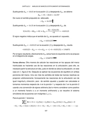 CAPÍTULO 2 ANÁLISIS DE MARCOS ESTÁTICAMENTE DETERMINADOS
187
Sustituyendo ��� = .65 en la ecuación y despejando ���, se obtiene
��� = 5 − .65 = 6. 5�
De nuevo el sentido propuesto es adecuado.
∴ ��� = 6. 5�
Sustituyendo ��� = 6. 5 en la ecuación y despejando �� , da
5 6. 5 − �� = ⇒ �� =
− 5 6. 5
−
= − . 5
El signo negativo indica que el sentido de �� es opuesto al supuesto.
∴ �� = . 5�
Sustituyendo �� = − . 5 en la ecuación y despejando �� resulta
− . 5 − �� = − ⇒ �� = − − + . 5 = .96 5
Por el signo resultante, efectivamente �� actúa hacia la izquierda como se propuso
en el diagrama de cargas.
∴ �� = .96 5�
Forma alterna. Otra manera de calcular las reacciones en los apoyos del marco
triarticulado es haciendo uso de las reacciones en la articulación; para ello, es
necesario partir la estructura en dos, justo en donde se ubica la articulación, en este
caso en �, figura 2-4e. Después se aplican las ecuaciones de equilibrio en ambas
porciones del marco. Una vez más los sentidos de todas las fuerzas reactivas se
proponen arbitrariamente; forzosamente las reacciones de la articulación son de
igual magnitud y dirección, pero de sentido opuesto y pueden ser calculadas si
tomamos momentos respecto de � en la porción 1 y respecto de � en la porción 2
usando una convención de signos arbitraria (da lo mismo considerar como positivo
a un momento horario o a un momento antihorario) y se resuelve el sistema
simultáneo de ecuaciones con incógnitas � y ��.
Para la porción 1 tenemos
+ ∑ �� = ⇒ −�� 5� − � � + �1� .5� + �1 6� =
−5�� − � + 6 6 + .5 = ⇒ −5�� − � = − 6 ⇒ 5�� + � = 6 − − − �
 