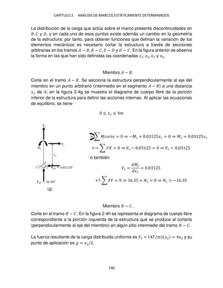 CAPÍTULO 2 ANÁLISIS DE MARCOS ESTÁTICAMENTE DETERMINADOS
190
La distribución de la carga que actúa sobre el marco presenta discontinuidades en
, � y , y en cada uno de esos puntos existe además un cambio en la geometría
de la estructura; por tanto, para obtener funciones que definan la variación de los
elementos mecánicos es necesario cortar la estructura a través de secciones
arbitrarias en los tramos � − , − �, � − y − �. En la figura anterior se observa
la forma en las que han sido definidas las coordenadas �1, �2, � y �4.
Miembro � − .
Corte en el tramo � − . Se secciona la estructura perpendicularmente al eje del
miembro en un punto arbitrario (intermedio en el segmento � − ) a una distancia
�1 de �; en la figura 2-4g se muestra el diagrama de cuerpo libre de la porción
inferior de la estructura para definir las acciones internas. Al aplicar las ecuaciones
de equilibrio, se tiene
≤ �1 ≤ �
+ ∑ � = ⇒ �1 − . 5 = ⇒ �1 = . 5
o también:
�1 =
�1
�1
= . 5
+↑ ∑ � = ⇒ 6. 5 + 1 = ⇒ 1 = − 6. 5
Miembro − �.
Corte en el tramo − �. En la figura 2-4h se representa el diagrama de cuerpo libre
correspondiente a la porción izquierda de la estructura que se produce al cortarla
(perpendicularmente al eje del miembro) en algún sitio intermedio del tramo − �.
La fuerza resultante de la carga distribuida uniforme es �1 = �/� �2 = �2 y su
punto de aplicación es � = �2/ .
+ ∑ ������ = ⇒ −�1 + . 5�1 = ⇒ �1 = . 5�1
(g)
 