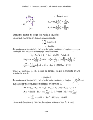 CAPÍTULO 2 ANÁLISIS DE MARCOS ESTÁTICAMENTE DETERMINADOS
193
- Para �1 = �2
�1 = �2 (
√
) =
6
√
�2
�1� = �2 (
5
√
) =
√
�2
El equilibrio estático del cuerpo libre implica lo siguiente:
La suma de momentos en el punto del corte es nula.
+ ∑ ������ =
 Opción 1.
Tomando momentos alrededor del punto del corte considerando los ejes que
pasan por tal punto, se puede despejar directamente �2.
−�2 + ��� � + �� + − �1 − �1� � =
−�2 + 6. 5 (
5
√
�2) + . 5 ( +
√
�2) −
6
√
�2 (
√
�2)
−
√
�2 (
5
√
�2) = ⇒ �2 = − �2
2
+ . 6 �2 + . 5
� �2 = √ , � �� �� �2 = , lo cual es correcto ya que el momento en una
articulación es nulo.
 Opción 2.
Tomando momentos alrededor del punto del corte considerando los ejes
que pasan por tal punto, se puede despejar directamente �2.
−�2 + �� � + ���� � + �2 + �� − ��� − �1 �2 − � =
−�2 + . 95 + . 6 (
6
√
+ �2) + . − . (
√
)
− �2
�2
= ⇒ �2 = − �2
2
+ . 6 �2 + . 5
La suma de fuerzas en la dirección del cortante es igual a cero. Por lo tanto,
�
�1
�
(m)
 