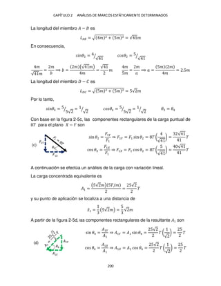 CAPÍTULO 2 ANÁLISIS DE MARCOS ESTÁTICAMENTE DETERMINADOS
200
La longitud del miembro � − es
�� = √ � 2 + 5� 2 = √ �
En consecuencia,
� �2 =
√
⁄ �� �2 = 5
√
⁄
�
√ �
=
�
⟹ =
� (√ �)
�
=
√
�
�
5�
=
�
�
⟹ � =
5� �
�
= .5�
La longitud del miembro − � es
�� = √ 5� 2 + 5� 2 = 5√ �
Por lo tanto,
� �4 = 5
5√
⁄ =
√
⁄ �� �4 = 5
5√
⁄ =
√
⁄ � = �4
Con base en la figura 2-5c, las componentes rectangulares de la carga puntual de
� para el plano − son
sin �2 =
�1�
�1
⇒ �1� = �1 sin �2 = � (
√
) =
√
�
cos �2 =
�1
�1
⇒ �1 = �1 cos �2 = � (
5
√
) =
√
�
A continuación se efectúa un análisis de la carga con variación lineal.
La carga concentrada equivalente es
�1 =
(5√ �) 5�/�
=
5√
�
y su punto de aplicación se localiza a una distancia de
�̅1 = (5√ �) =
5
√ �
A partir de la figura 2-5d, las componentes rectangulares de la resultante �1 son
sin �4 =
�1�
�1
⇒ �1� = �1 sin �4 =
5√
� (
√
) =
5
�
cos �4 =
�1
�1
⇒ �1 = �1 cos �4 =
5√
� (
√
) =
5
�
�1�
�
�2
�1�
�
�4
(c)
(d)
 