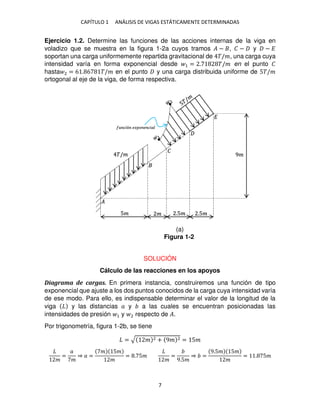 CAPÍTULO 1 ANÁLISIS DE VIGAS ESTÁTICAMENTE DETERMINADAS
7
Ejercicio 1.2. Determine las funciones de las acciones internas de la viga en
voladizo que se muestra en la figura 1-2a cuyos tramos � − , � − y − �
soportan una carga uniformemente repartida gravitacional de �/�, una carga cuya
intensidad varía en forma exponencial desde 1 = . �/� en el punto �
hasta 2 = 6 . 6 �/� en el punto y una carga distribuida uniforme de 5�/�
ortogonal al eje de la viga, de forma respectiva.
SOLUCIÓN
Cálculo de las reacciones en los apoyos
Diagrama de cargas. En primera instancia, construiremos una función de tipo
exponencial que ajuste a los dos puntos conocidos de la carga cuya intensidad varía
de ese modo. Para ello, es indispensable determinar el valor de la longitud de la
viga y las distancias � y a las cuales se encuentran posicionadas las
intensidades de presión 1 y 2 respecto de �.
Por trigonometría, figura 1-2b, se tiene
= √ � 2 + 9� 2 = 5�
�
=
�
�
⇒ � =
� 5�
�
= . 5�
�
=
9.5�
⇒ =
9.5� 5�
�
= . 5�
�/�
5� � .5� .5�
9�
�
�
�
��ó �� � � ���
Figura 1-2
(a)
 