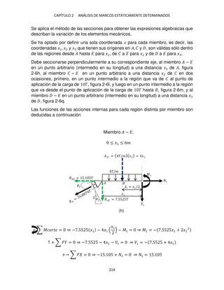 CAPÍTULO 2 ANÁLISIS DE MARCOS ESTÁTICAMENTE DETERMINADOS
214
Se aplica el método de las secciones para obtener las expresiones algebraicas que
describan la variación de los elementos mecánicos.
Se ha optado por definir una sola coordenada � para cada miembro, es decir, las
coordenadas �1, �2 y � que tienen sus orígenes en �, � y , son válidas sólo dentro
de las regiones desde � hasta � para �1, de � a � para �2 y de a � para � .
Debe seccionarse perpendicularmente a su correspondiente eje, al miembro � − �
en un punto arbitrario (intermedio en su longitud) a una distancia �1 de �, figura
2-6h, al miembro � − � en un punto arbitrario a una distancia �2 de � en dos
ocasiones, primero, en un punto intermedio a la región que va de � al punto de
aplicación de la carga de �, figura 2-6l, y luego en un punto intermedio a la región
que va desde el punto de aplicación de la carga de � hasta , figura 2-6m, y al
miembro − � en un punto arbitrario (intermedio en su longitud) a una distancia �
de , figura 2-6q.
Las funciones de las acciones internas para cada región distinta por miembro son
deducidas a continuación
Miembro � − �.
≤ �1 ≤ 6�
+ ∑ ������ = ⇒ − .55 5 �1 − �1
�1
− �1 = ⇒ �1 = − .55 5�1 + �1
2
↑ + ∑ � = ⇒ − .55 5 − �1 − �1 = ⇒ �1 = − .55 5 + �1
+ ∑ � = ⇒ − 5. 5 + 1 = ⇒ 1 = 5. 5
�
�/�
� �� = .55 5�
�� = 5. 5�
�
� � = �/� � = �
�̅� = �1/
�
�1
1
�
(h)
 