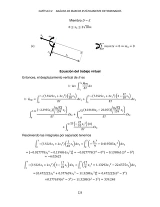 CAPÍTULO 2 ANÁLISIS DE MARCOS ESTÁTICAMENTE DETERMINADOS
223
Miembro − �
≤ � ≤ √ �
+ ∑ ������ = ⇒ �4 =
Ecuación del trabajo virtual
Entonces, el desplazamiento vertical de es
∙ ∆= ∫
��
��
�
�2
�
∙ ��� = ∫
− .55 5� + � �
��
�1 + ∫
− .55 5� + � − �
��
�1
6
∫
− . 9 5�
√5
59
�
��
�2
.12
+ ∫
. � − . 55
√5
59
�
��
�2
√5
.12
+ ∫
− �
��
�
2√1
Resolviendo las integrales por separado tenemos
∫ − .55 5� + � ( � ) �1 = ∫ −
�1
9
− . 95 �1
2
�1
= [− . �1
4
− . 9 6 �1 ] = − . 4
− 4
− . 9 6 −
= −6. 6 5
∫ − .55 5� + � ( − � ) �1 =
6
∫ (
9
�1 + . 9 �1
2
− .65 5�1) �1
6
= [ . �1
4
+ . 6 9�1 − . �1
2]6
= . 64
− 4
+ . 6 9 6 − − . 62
− 2
= 9.
�
(x)
 