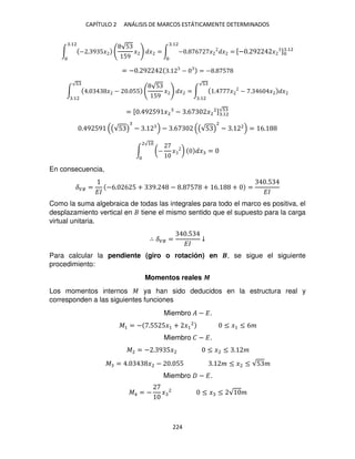 CAPÍTULO 2 ANÁLISIS DE MARCOS ESTÁTICAMENTE DETERMINADOS
224
∫ − . 9 5�
√5
59
� � =
.12
∫ − . 6 � � =
.12
[− . 9 � ] .12
= − . 9 . − = − . 5
∫ . � − . 55
√5
59
� � =
√
.12
∫ . � − . 6 � �
√
.12
= [ . 9 59 �2 − .6 �2
2] .12
√
. 9 59 (√5 ) − . − .6 (√5 )
2
− . 2
= 6.
∫ (− � ) � =
2√1
En consecuencia,
��� =
��
−6. 6 5 + 9. − . 5 + 6. + =
.5
��
Como la suma algebraica de todas las integrales para todo el marco es positiva, el
desplazamiento vertical en tiene el mismo sentido que el supuesto para la carga
virtual unitaria.
∴ ��� =
.5
��
↓
Para calcular la pendiente (giro o rotación) en �, se sigue el siguiente
procedimiento:
Momentos reales �
Los momentos internos � ya han sido deducidos en la estructura real y
corresponden a las siguientes funciones
Miembro � − �.
�1 = − .55 5�1 + �1
2
≤ �1 ≤ 6�
Miembro � − �.
�2 = − . 9 5�2 ≤ �2 ≤ . �
� = . �2 − . 55 . � ≤ �2 ≤ √5 �
Miembro − �.
�4 = − � 2
≤ � ≤ √ �
 