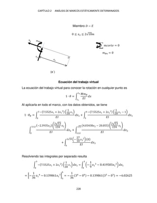 CAPÍTULO 2 ANÁLISIS DE MARCOS ESTÁTICAMENTE DETERMINADOS
228
Miembro − �
≤ � ≤ √ �
+ ∑ ������ =
��4 =
Ecuación del trabajo virtual
La ecuación del trabajo virtual para conocer la rotación en cualquier punto es
∙ � = ∫
���
��
�
�2
�
Al aplicarla en todo el marco, con los datos obtenidos, se tiene
∙ �� = ∫
− .55 5� + � �
��
�1 + ∫
− .55 5� + � � −
��
�1
6
∫
− . 9 5�
√5
59
�
��
�2
.12
+ ∫
. � − . 55
√5
59
�
��
�2
√5
.12
+ ∫
− �
��
�
2√1
Resolviendo las integrales por separado resulta
∫ − .55 5� + � ( � ) �1 = ∫ (−
9
�1 − . 95 �1
2
) �1
= [−
6
�1
4
− . 9 6 �1 ]
6
= −
6
4
− 4
− . 9 6 − = −6. 6 5
��4
(e´)
 