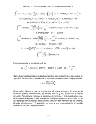 CAPÍTULO 2 ANÁLISIS DE MARCOS ESTÁTICAMENTE DETERMINADOS
229
∫ − .55 5� + � ( � − ) �1 =
6
∫ (−
9
�1 + .5 �1
2
+ .55 5�1) �1
6
= [− . �1
4
+ .5 6 6�1 + . 6 5�1
2]6
= − . 64
− 4
+ .5 6 6 6 − + . 6 5 62
− 2
= 6 . 5
∫ − . 9 5�
√5
59
� � =
.12
∫ − . 9 � � =
.12
[− . 6 � ] .12
= − . 6 . − = − . 95
∫ . � − . 55
√5
59
� � =
√
.12
∫ . 69 � − . 65 � �
√
.12
= [ . �2 − .9 55�2
2] .12
√
. (√5 ) − . − .9 55 (√5 )
2
− . 2
= .
∫ (− � ) � =
2√1
En consecuencia, la pendiente en es
�� =
��
−6. 6 5 + 6 . 5 − . 95 + . , + =
6 .5
��
Como la suma algebraica de todas las integrales para todo el marco es positiva, el
giro en tiene el mismo sentido que el supuesto para el momento de par unitario.
∴ �� =
6 .5
��
Observación: Debido a que su supone que el momento interno � actúa en la
dirección positiva convencional, es forzoso que � y �� actúen en la misma
dirección. Por ejemplo, note que al seccionar el mimbro � − � de la estructura real,
en el diagrama de cuerpo libre aparece �1 actuando en sentido antihorario, por lo
que para las estructuras con carga unitaria vertical y con momento de par unitario,
al cortar el miembro � − �, aparecen �1 y �2, y ��1 y ��2 actuando en sentido
antihorario también, respectivamente.
 