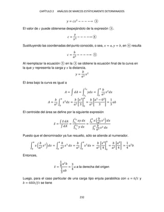 CAPÍTULO 2 ANÁLISIS DE MARCOS ESTÁTICAMENTE DETERMINADOS
232
� = ��2
− − − −
El valor de � puede obtenerse despejándolo de la expresión .
� =
�
�2
− − − −
Sustituyendo las coordenadas del punto conocido, o sea, � = �, � = , en resulta
� =
�2
− − − −
Al reemplazar la ecuación en la se obtiene la ecuación final de la curva en
la que � representa la carga y � la distancia.
� =
�2
�2
El área bajo la curva es igual a
� = ∫ � = ∫ � �
�2
�
= ∫
�2
�2
�
�
� =
�2
∫ �2
� =
�2
[
�
]
�
=
�2
[
� −
] = �
�
El centroide del área se define por la siguiente expresión
�̅ =
∫ �
̃ �
∫ �
=
∫ �� �
�2
�
∫ � �
�2
�
=
∫ �
�2 �2
�
�
∫
�2 �2
�
�
Puesto que el denominador ya fue resuelto, sólo se atiende al numerador.
∫ � (
�2
�2
)
�
� = ∫
�2
�
�
� =
�2
∫ � � =
�
�2
[
�4
]
�
=
�2
[
�4
] = �2
Entonces,
�̅ =
�2
�
= � a la derecha del origen
Luego, para el caso particular de una carga tipo enjuta parabólica con � = 6 � y
= 6 / � se tiene
 