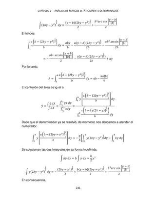 CAPÍTULO 2 ANÁLISIS DE MARCOS ESTÁTICAMENTE DETERMINADOS
236
∫ � − �2
1
2
� =
� − � − �2
1
2
+
2
��� � [
� −
| |
]
Entonces,
∫
� ( − � − �2
1
2)
� =
� �
−
� � − � − �2
1
2
−
� 2
arcsin [
� −
| |
]
= −
� ∙ arcsin [
� −
| |
]
−
� � − � − �2
1
2
+ ��
Por lo tanto,
� = ∫
� ( − � − �2
1
2)
� = � −
��| |
El centroide del área es igual a
�
̅ =
∫ �
̃ �
∫ �
=
∫ �� �
�2
�
∫ � �
�2
�
=
∫ � [
� ( − � − �2
1
2)
] �
∫
� − (� − � )
1
2
�
Dado que el denominador ya se resolvió, de momento nos abocamos a atender el
numerador.
∫ � [
� ( − � − �2
1
2)
] � = −
�
[∫ � � − �2
1
2 � − ∫ � �]
Se solucionan las dos integrales en su forma indefinida.
∫ � � = ∫ � � = �2
∫ � � − �2
1
2
� = −
� − �2 2
+
� − � − �2
1
2
+
��� � [
� −
| |
]
En consecuencia,
 