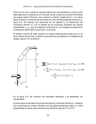 CAPÍTULO 2 ANÁLISIS DE MARCOS ESTÁTICAMENTE DETERMINADOS
243
Como se ha visto, cuando se requiere determinar una pendiente en cierto punto,
debe aplicarse a la estructura un momento de par unitario en tal punto eliminando
las cargas reales. Entonces, para calcular la rotación tangencial en � se coloca
sobre el marco un momento de par ficticio de con sentido propuesto horario en �,
figura 2-7l. Se calculan las reacciones en los soportes y se determinan los
momentos internos �� con el método de las secciones utilizando las mismas
coordenadas �1 y �1 que se emplearon al formular �, con el objetivo de determinar
la energía de deformación virtual total en el marco.
El sentido correcto de cada reacción se supone arbitrariamente dado que no se
tiene certeza de cual sea. Al aplicar las ecuaciones de equilibrio en el diagrama de
cargas, figura 2-7m, se obtiene
+ ∑ �� = ⇒ − �� = ⇒∴ �� = .
+ ∑ � = ⇒ �� − . = ⇒∴ �� = .
+↑ ∑ � = ⇒∴ ��� =
En la figura 2-7n se muestran los resultados obtenidos y se establecen las
coordenadas.
A continuación se escriben las ecuaciones para los momentos internos ��. Observe
que nuevamente en ambos miembros no hay discontinuidad de carga y un corte
perpendicular al eje de cada miembro será suficiente, figuras 2-7ñ y 2-7o.
(m)
 