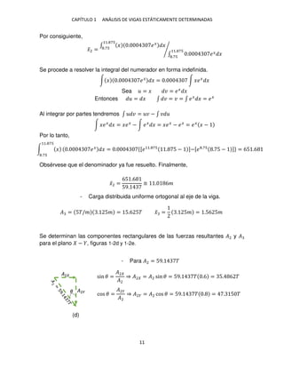 CAPÍTULO 1 ANÁLISIS DE VIGAS ESTÁTICAMENTE DETERMINADAS
11
Por consiguiente,
�̅2 =
∫ � . ��
�
11. 7
.7
∫ . �� �
11. 7
.7
⁄
Se procede a resolver la integral del numerador en forma indefinida.
∫ � . ��
� = . ∫ ���
�
Sea = � � = ��
�
Entonces = � ∫ � = � = ∫ ��
� = ��
Al integrar por partes tendremos ∫ � = � − ∫ �
∫ ���
� = ���
− ∫ ��
� = ���
− ��
= ��
� −
Por lo tanto,
Obsérvese que el denominador ya fue resuelto. Finalmente,
�̅2 =
65 .6
59.
≅ . 6�
- Carga distribuida uniforme ortogonal al eje de la viga.
� = 5�/� . 5� = 5.6 5� �̅ = . 5� = .56 5�
Se determinan las componentes rectangulares de las fuerzas resultantes �2 y �
para el plano − , figuras 1-2d y 1-2e.
- Para �2 = 59. �
∫ �
11. 7
.7
. ��
� = . {[�11. 7
. 5 − ]−[� .7
. 5 − ]} = 65 .6
�
�2
�2�
sin � =
�2
�2
⇒ �2 = �2 sin � = 59. � .6 = 5. 6 �
cos � =
�2�
�2
⇒ �2� = �2 cos � = 59. � . = . 5 �
(d)
 