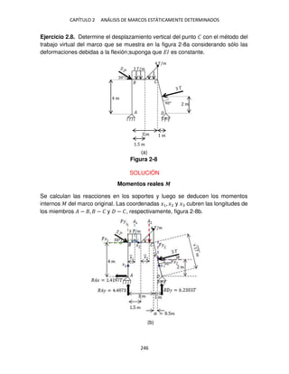 CAPÍTULO 2 ANÁLISIS DE MARCOS ESTÁTICAMENTE DETERMINADOS
246
Ejercicio 2.8. Determine el desplazamiento vertical del punto � con el método del
trabajo virtual del marco que se muestra en la figura 2-8a considerando sólo las
deformaciones debidas a la flexión;suponga que �� es constante.
SOLUCIÓN
Momentos reales �
Se calculan las reacciones en los soportes y luego se deducen los momentos
internos � del marco original. Las coordenadas �1, �2 y � cubren las longitudes de
los miembros � − , − � y − �, respectivamente, figura 2-8b.
°
�
� �
.5 �
�/�
9 ° �
�/�
�
�
Figura 2-8
(a)
(b)
 