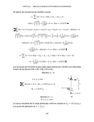 CAPÍTULO 2 ANÁLISIS DE MARCOS ESTÁTICAMENTE DETERMINADOS
248
De aplicar las ecuaciones de equilibrio resulta
+ ∑ � = ⇒ −��� + ��1 − ��2 =
−��� +
5√
− (
√
) = ⇒∴ ��� = . 9 �
+ ∑ �� = ⇒ ��1 + �1 �̅1 + �2 .5 + �̅2 + ��2 + � − ��2 − � � =
5√
+ .5 (
.5
) +
.5
.5 + .5 + (
√
) .5 − (
√
)
−� � = ⇒
5√
+ .5 . 5 + .5 + (
√
) .5
− (
√
) − � � = ⇒∴ � � = 6. �
+↑ ∑ �� = ⇒ ��� − ��1 − �1 − �2 + � � = ⇒ ��� − .5 − .5
− − (
√
) + 6. = ⇒∴ ��� = . 9 �
Las funciones de momento � para cada región distinta por miembro son deducidas
a partir de las figuras 2-8e, 2-8f, 2-8g, 2-8i y 2-8j.
Miembro � − .
≤ �1 ≤ �
+ ∑ ������ = ⇒ −�1 + . 9 �1 =
�1 = . 9 �1
Miembro − �.
≤ �2 ≤ .5�
La fuerza resultante de la carga distribuida uniforme cortada es �1� = �/� �2
y su punto de aplicación es �̅� =
1
2
�2 .
(e)
 