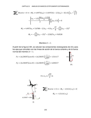 CAPÍTULO 2 ANÁLISIS DE MARCOS ESTÁTICAMENTE DETERMINADOS
250
+ ∑ ������ = ⇒ −� + . 9 �2 + . 9 − .5 �2 − .5 (�2 −
.5
)
− [
�2 − .5 [
�2 − .5
]
] [ �2-1.5 ] =
� = . 9 �2 + 5.6 − .5�2 − .5�2 + − (
9
) �2 − 5
� = − (
9
) �2 − 5 − .5 �2 + 9. 5
Miembro − �.
A partir de la figura 2-8h, se calculan las componentes rectangulares de � � para
los ejes que coinciden con las líneas de acción de la fuerza cortante y de la fuerza
normal del miembro − �.
�� = 6. � � � = 6. � (
√
) = .5 �
�� = 6. � �� � = 6. � (
√
) = 6. �
≤ � ≤
√
�
+ ∑ ������ = ⇒ −�4 − .5 � =
�4 = − .5 �
� �
�
(h)
(i)
 