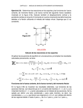 CAPÍTULO 2 ANÁLISIS DE MARCOS ESTÁTICAMENTE DETERMINADOS
254
Ejercicio 2.9. Determinar las reacciones en los soportes y las funciones de fuerza
cortante, de momento flector y de fuerza normal del siguiente marco isostático
mostrado en la figura 2-9a. Calcular también el desplazamiento vertical y la
pendiente (ambos en el punto ) tomando en cuenta únicamente las deformaciones
debidas a la flexión utilizando el método del trabajo virtual. Suponga que �� es
constante.
SOLUCIÓN
Cálculo de las reacciones en los soportes
Al aplicar las ecuaciones de equilibrio en una secuencia y al emplear los resultados
calculados previamente, se tiene
+ ∑ �� = ⇒ +
5
+ − �� = ⇒ 6 + 5 ( ) − �� =
�� = ⇒ ∴ �� = 5.6 �
+ ∑ � = ⇒ � + � − ��� = ⇒ ��� = ⇒∴ ��� = �
+↑ ∑ � = ⇒ −��� −
5
+ = ⇒ �� = � ⇒∴ �� == .6 �
Funciones de la fuerza cortante, de la fuerza normal y del momento flector
En la figura 2-9b se muestran los resultados obtenidos. Las funciones de las
acciones internas son discontinuas en , al centro del miembro − �, en � y a la
mitad del miembro − �, y serán calculadas con el método de las secciones. Se ha
optado por definir una sola coordenada � para cada miembro, es decir, las
coordenadas �1, �2 y � que tienen sus orígenes en �, y , son válidas sólo dentro
de las regiones desde � hasta para �1, de a � para �2 y de a � para � .
Figura 2-9
(a)
 