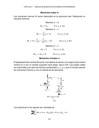 CAPÍTULO 2 ANÁLISIS DE MARCOS ESTÁTICAMENTE DETERMINADOS
257
Momentos reales �
Los momentos internos � fueron deducidos en la estructura real. Realizando un
recuento tenemos
Miembro � − .
�1 = �1 ≤ �1 ≤ �
Miembro − �.
�2 = − �2 + ≤ �2 ≤ �
� = − �2 −
5
�2 − � ≤ �2 ≤ �
Miembro − �.
�4 = ≤ � ≤ �
� = − � + � ≤ � ≤ �
Momentos virtuales �
El desplazamiento vertical del punto se obtiene al colocar una carga virtual unitaria
vertical en con un sentido supuesto hacia abajo, figura 2-9h. Las cargas reales
son suprimidas y se usan las mismas coordenadas �1, �2 y � que en � para calcular
los momentos internos � con el método de las secciones.
Las reacciones en los apoyos son resultado de
+ ∑ �� = ⇒ −�� = ⇒∴ �� =
��� =
�� =
�� =
�
�
�
�
�
�1
�2
�
(h)
 