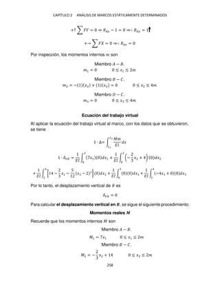 CAPÍTULO 2 ANÁLISIS DE MARCOS ESTÁTICAMENTE DETERMINADOS
258
+↑ ∑ � = ⇒ �� − = ⇒∴ �� =
+ ∑ � = ⇒∴ ��� =
Por inspección, los momentos internos � son
Miembro � − .
�1 = ≤ �1 ≤ �
Miembro − �.
�2 = − �2 + �2 = ≤ �2 ≤ �
Miembro − �.
� = ≤ � ≤ �
Ecuación del trabajo virtual
Al aplicar la ecuación del trabajo virtual al marco, con los datos que se obtuvieron,
se tiene
∙ ∆= ∫
��
��
�
�2
�
∙ ��� =
��
∫ �1 �1
2
+
��
∫ (− �2 + ) �2
2
+
��
∫ [ − �2 −
5
�2 − ] �2
4
2
+
��
∫ � +
��
∫ − � + �
4
2
2
Por lo tanto, el desplazamiento vertical de es
��� =
Para calcular el desplazamiento vertical en �, se sigue el siguiente procedimiento:
Momentos reales �
Recuerde que los momentos internos � son
Miembro � − .
�1 = �1 ≤ �1 ≤ �
Miembro − �.
�2 = − �2 + ≤ �2 ≤ �
 
