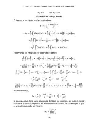 CAPÍTULO 2 ANÁLISIS DE MARCOS ESTÁTICAMENTE DETERMINADOS
260
� = ≤ � ≤ �
Ecuación del trabajo virtual
Entonces, la pendiente en es resultado de
∙ � = ∫
��� �
��
�2
�
∙ �� =
��
∫ �1 �1 +
��
∫ (− �2 + ) ( − �2) �2
2
2
+
��
∫ [ − �2 −
5
�2 − ] ( − �2) �2
4
2
+
��
∫ � +
��
∫ − � + �
4
2
2
Resolviendo las integrales por separado se obtiene
��
∫ (− �2 + ) ( − �2) �2 =
��
(
6
�2
2
−
5
6
�2 + ) �2
2
=
��
[ �2 −
5
�2
2
+ �2]
2
=
��
[ −
5 2
+ ] =
9��
��
∫ [ − �2 −
5
�2 − ] ( − �2) �2
4
2
=
��
∫ (
5
�2
4
−
5
�2 + �2
2
− �2 +
5
) �2
4
2
=
��
[ �2 −
5
96
�2
4
+
6
�2 − 5�2
2
+
5
�2]
2
4
��
[ − −
5
96
4
− 4
+
6
− − 5 2
− 2
+
5
− ] =
��
En consecuencia,
�� =
��
[ +
9
+ + + ] =
69
��
El signo positivo de la suma algebraica de todas las integrales de todo el marco
indica que el sentido propuesto del momento virtual unitario fue correcto,por lo que
el giro calculado debe ser horario.
∴ �� =
69
��
 