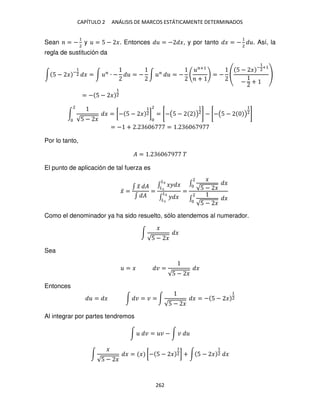 CAPÍTULO 2 ANÁLISIS DE MARCOS ESTÁTICAMENTE DETERMINADOS
262
Sean = −
1
2
y = 5 − �. Entonces = − �, y por tanto � = −
1
2
. Así, la
regla de sustitución da
∫ 5 − � −
1
2 � = ∫ �
∙ − = − ∫ �
= −
�+1
+
= −
5 − � −
1
2
+1
− +
= − 5 − �
1
2
∫
√5 − �
�
2
= [− 5 − �
1
2]
2
= [−(5 − )
1
2] − [−(5 − )
1
2]
= − + . 6 6 = . 6 6 9
Por lo tanto,
� = . 6 6 9 �
El punto de aplicación de tal fuerza es
�̅ =
∫ �
̃ �
∫ �
=
∫ �� �
�2
�
∫ � �
�2
�
=
∫
�
√5 − �
�
2
∫
√5 − �
�
2
Como el denominador ya ha sido resuelto, sólo atendemos al numerador.
∫
�
√5 − �
�
Sea
= � � =
√5 − �
�
Entonces
= � ∫ � = � = ∫
√5 − �
� = − 5 − �
1
2
Al integrar por partes tendremos
∫ � = � − ∫ �
∫
�
√5 − �
� = � [− 5 − �
1
2] + ∫ 5 − �
1
2 �
 