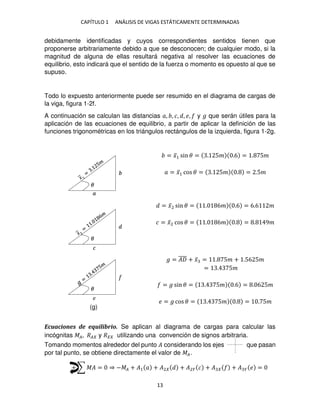 CAPÍTULO 1 ANÁLISIS DE VIGAS ESTÁTICAMENTE DETERMINADAS
13
debidamente identificadas y cuyos correspondientes sentidos tienen que
proponerse arbitrariamente debido a que se desconocen; de cualquier modo, si la
magnitud de alguna de ellas resultará negativa al resolver las ecuaciones de
equilibrio, esto indicará que el sentido de la fuerza o momento es opuesto al que se
supuso.
Todo lo expuesto anteriormente puede ser resumido en el diagrama de cargas de
la viga, figura 1-2f.
A continuación se calculan las distancias �, , �, , �, y � que serán útiles para la
aplicación de las ecuaciones de equilibrio, a partir de aplicar la definición de las
funciones trigonométricas en los triángulos rectángulos de la izquierda, figura 1-2g.
= �̅1 sin � = . 5� .6 = . 5�
� = �̅1 cos � = . 5� . = .5�
= �̅2 sin � = . 6� .6 = 6.6 �
� = �̅2 cos � = . 6� . = . 9�
� = �
̅̅̅̅ + �̅ = . 5� + .56 5�
= . 5�
= � sin � = . 5� .6 = . 6 5�
� = � cos � = . 5� . = . 5�
Ecuaciones de equilibrio. Se aplican al diagrama de cargas para calcular las
incógnitas ��, �� y �� utilizando una convención de signos arbitraria.
Tomando momentos alrededor del punto � considerando los ejes que pasan
por tal punto, se obtiene directamente el valor de ��.
+ ∑ �� = ⇒ −�� + �1 � + �2 + �2� � + � + � � � =
�
�
�
�
�
�
(g)
 