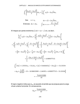 CAPÍTULO 2 ANÁLISIS DE MARCOS ESTÁTICAMENTE DETERMINADOS
270
∫ [
5� 5 − �
1
2
]
2
� =
5
∫ � 5 − �
1
2 �
2
Sea = � � = 5 − �
1
2 �
Entonces = � ∫ � = � = −
5 − � 2
Al integrar por partes tendremos ∫ � = � − ∫ � , es decir,
5
∫ � 5 − �
1
2 �
2
=
5
[−
� 5 − � 2
+ ∫ 5 − � 2 � ]
2
=
5
[−
� 5 − � 2
+ −
5 − � 2
5
]
2
= [−
5� 5 − � 2
9
−
5 − � 5 − � 2
9
]
2
= [ 5 − � 2 (−
5
9
� −
9
5 − � )]
2
= [ 5 − � 2 (−
9
� + 5 )]
2
= [−
� + 5 5 − � 2
9
]
2
= .9 9 5
∫ �2
+ . � −
2
� = [� + .666665�2
− � ]2
= −5 .
∴ ∆��=
��
[
5
− 9 − .9 9 9 − . 6995 + .9 9 5 − 5 . ]
= −
6.66
��
El signo negativo indica que ∆�� es opuesto al sentido que se propuso para la carga
virtual unitaria horizontal. En consecuencia,
∆��=
6.66
��
 