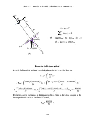 CAPÍTULO 2 ANÁLISIS DE MARCOS ESTÁTICAMENTE DETERMINADOS
277
≤ �4 ≤ 5´
+ ∑ ������ =
−�4 − . 5 �4 + 5 + . �4 + 5 =
�4 = . 5 5 + .5 5�4
Ecuación del trabajo virtual
A partir de los datos, se tiene que el desplazamiento horizontal de � es
∙ ∆= ∫
��
��
�
�2
�
∙ ∆��= ∫
� − . 9�
��
� + ∫
− � + − . − . 9�
��
�
+ ∫
− . � .5 5�
��
� + ∫
− . �4 − . 5 5 + .5 5�4
��
�4 = −
6 .
��
El signo negativo indica que el desplazamiento es hacia la derecha, opuesto al de
la carga unitaria hacia la izquierda. Es decir,
∆��=
6 .
��
�
��� = . 9
�
�
(ñ)
 