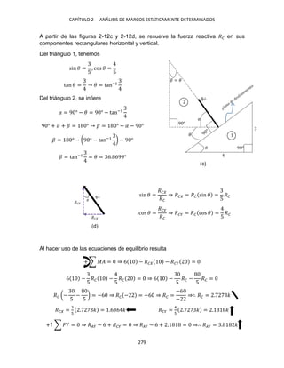 CAPÍTULO ANÁLISIS DE MARCOS ESTÁTICAMENTE DETERMINADOS
A partir de las figuras 2-12c y 2-12d, se resuelve la fuerza reactiva �� en sus
componentes rectangulares horizontal y vertical.
Del triángulo 1, tenemos
sin � =
5
, cos � =
5
tan � = � = tan−1
Del triángulo 2, se infiere
= 9 ° − � = 9 ° − tan−1
9 ° + + � = ° � = ° − − 9 °
� = ° − (9 ° − tan−1
) − 9 °
� = tan−1
= � = 6. 699°
sin � =
��
��
⇒ �� = �� sin � =
5
��
cos � =
���
��
⇒ ��� = �� cos � =
5
��
Al hacer uso de las ecuaciones de equilibrio resulta
+ ∑ �� = ⇒ 6 − �� − ��� =
6 −
5
�� −
5
�� = ⇒ 6 −
5
�� −
5
�� =
�� (−
5
−
5
) = −6 ⇒ �� − = −6 ⇒ �� =
−6
−
⇒∴ �� = . �
�� = . � = .6 6 � ��� =
4
. � = . �
+↑ ∑ � = ⇒ ��� − 6 + ��� = ⇒ ��� − 6 + . = ⇒∴ ��� = . �
�
�
� = �
9 °
9 °
�
��
���
(c)
(d)
 
