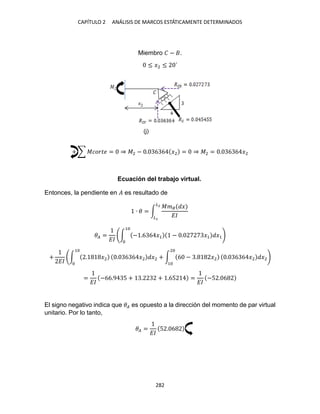 CAPÍTULO ANÁLISIS DE MARCOS ESTÁTICAMENTE DETERMINADOS
Miembro � − .
≤ �2 ≤ ´
+ ∑ ������ = ⇒ �2 − . 6 6 �2 = ⇒ �2 = . 6 6 �2
Ecuación del trabajo virtual.
Entonces, la pendiente en � es resultado de
∙ � = ∫
��� �
��
�2
�
�� =
��
∫ − .6 6 �1 − . �1 �1
1
+
��
∫ . �2
1
. 6 6 �2 �2 + ∫ 6 − . �2
2
1
. 6 6 �2 �2
=
��
−66.9 5 + . + .65 =
��
−5 . 6
El signo negativo indica que �� es opuesto a la dirección del momento de par virtual
unitario. Por lo tanto,
�� =
��
5 . 6
(j)
 