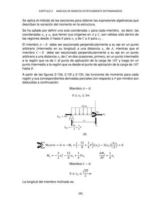 CAPÍTULO 2 ANÁLISIS DE MARCOS ESTÁTICAMENTE DETERMINADOS
285
Se aplica el método de las secciones para obtener las expresiones algebraicas que
describan la variación del momento en la estructura.
Se ha optado por definir una sola coordenada � para cada miembro, es decir, las
coordenadas �1 y �2 que tienen sus orígenes en � y �, son válidas sólo dentro de
las regiones desde � hasta para �1 y de � a para �2 .
El miembro � − debe ser seccionado perpendicularmente a su eje en un punto
arbitrario (intermedio en su longitud) a una distancia �1 de �, mientras que el
miembro � − debe ser seccionado perpendicularmente a su eje en un punto
arbitrario a una distancia �2 de � en dos ocasiones, primero, en un punto intermedio
a la región que va de � al punto de aplicación de la carga de � y luego en un
punto intermedio a la región que va desde el punto de aplicación de la carga de �
hasta .
A partir de las figuras 2-13d, 2.13f y 2-13h, las funciones de momento para cada
región y sus correspondientes derivadas parciales con respecto a � por mimbro son
deducidas a continuación:
Miembro � − .
≤ �1 ≤ �
+ ∑ ������ = ⇒ −�1 + (−
5
+ �) �1 − �1
�1
=
�1 = − �1
2
−
5
�1 + ��1
��1
��
= �1
Miembro � − .
≤ �2 ≤
√
�
La longitud del miembro inclinado es
(d)
 