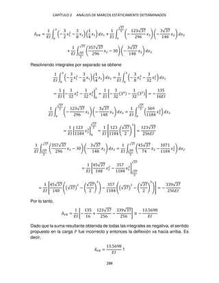 CAPÍTULO 2 ANÁLISIS DE MARCOS ESTÁTICAMENTE DETERMINADOS
288
��� =
��
∫ (− �1
2
− �1) ( �1) �1 +
��
∫ −
√
96
�2 −
√
�2 �2
√ 7
2
+
��
∫
5 √
96
�2 − −
√
�2 �2
√ 7
√ 7
2
Resolviendo integrales por separado se obtiene
��
∫ (− �1
2
− �1) ( �1) �1 =
��
∫ (− �1 − �1
2
) �1
=
��
[− �1
4
− �1 ] =
��
[− 4
− ] = −
5
6��
��
∫ −
√
96
�2 −
√
�2 �2
√ 7
2
=
��
∫ (
69
�2
2
) �2
√ 7
2
=
��
[ �2 ]
√ 7
2
=
��
[
√
] =
√
56��
��
∫
5 √
96
�2 − −
√
�2 �2
√ 7
√ 7
2
=
��
∫
5√
�2 − �2
2
�2
√ 7
√ 7
2
=
��
[
5√
�2
2
−
5
�2 ]
√ 7
2
√ 7
=
��
[
5√
((√ )
2
−
√
2
) −
5
((√ ) −
√
)] = −
9√
56��
Por lo tanto,
��� =
��
[−
5
6
+
√
56
−
9√
56
] ≅ −
.569
��
Dado que la suma resultante obtenida de todas las integrales es negativa, el sentido
propuesto en la carga � fue incorrecto y entonces la deflexión va hacia arriba. Es
decir,
��� =
.569
��
↑
 