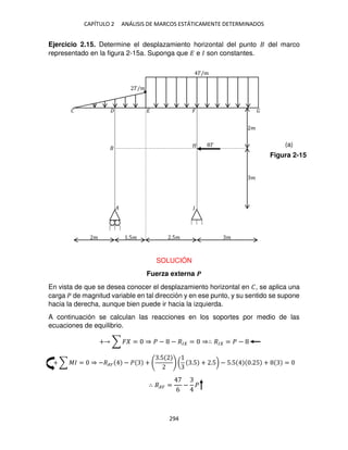 CAPÍTULO 2 ANÁLISIS DE MARCOS ESTÁTICAMENTE DETERMINADOS
294
Ejercicio 2.15. Determine el desplazamiento horizontal del punto del marco
representado en la figura 2-15a. Suponga que � e � son constantes.
SOLUCIÓN
Fuerza externa �
En vista de que se desea conocer el desplazamiento horizontal en �, se aplica una
carga � de magnitud variable en tal dirección y en ese punto, y su sentido se supone
hacia la derecha, aunque bien puede ir hacia la izquierda.
A continuación se calculan las reacciones en los soportes por medio de las
ecuaciones de equilibrio.
+ ∑ � = ⇒ � − − �� = ⇒∴ �� = � −
+ ∑ �� = ⇒ −��� − � +
.5
( .5 + .5) − 5.5 . 5 + =
∴ ��� =
6
− �
�/�
�/�
�
�
� � �
�
�
� .5� .5� �
�
�
Figura 2-15
(a)
 