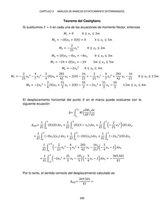 CAPÍTULO 2 ANÁLISIS DE MARCOS ESTÁTICAMENTE DETERMINADOS
300
Teorema del Castigliano
Si sustituimos � = en cada una de las ecuaciones de momento flector, entonces
�1 = ≤ �1 ≤ �
�2 = − �1 + = ≤ �1 ≤ 5�
� = − �2 ≤ �2 ≤ �
�4 = � − � = − � ≤ � ≤ �
� = − + � = − � ≤ � ≤ 5�
�6 = − �4
2
≤ �4 ≤ �
El desplazamiento horizontal del punto en el marco puede evaluarse con la
siguiente ecuación:
∆= ∫ � (
��
��
)
�
��
�2
�
∆��=
��
∫ �1 +
��
∫ − �1 �1 +
��
∫ (− �2 )
2
�2
+
��
∫ − � � � +
��
∫ − � � +
��
∫ − �4
2
�4
��
∫ (− � − � 2
+ � −
6
) (− � − )
1.
�
+
��
∫ (− � 2
+ � − ) (− � − )
4
1.
� = −
69.5
��
Por lo tanto, el sentido correcto del desplazamiento calculado es
∆��=
69.5
��
�7 = − � − � 2
− � + � − −
6
= − � − � 2
+ � −
6
≤ � ≤ .5�
� = − � 2
− � + � − − = − � 2
+ � − .5� ≤ � ≤ �
 