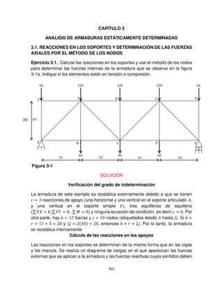 301
CAPÍTULO 3
ANÁLISIS DE ARMADURAS ESTÁTICAMENTE DETERMINADAS
3.1. REACCIONES EN LOS SOPORTES Y DETERMINACIÓN DE LAS FUERZAS
AXIALES POR EL MÉTODO DE LOS NODOS
Ejercicio 3.1. Calcule las reacciones en los soportes y use el método de los nodos
para determinar las fuerzas internas de la armadura que se observa en la figura
3-1a. Indique si los elementos están en tensión o compresión.
SOLUCIÓN
Verificación del grado de indeterminación
La armadura de este ejemplo es isostática externamente debido a que se tienen
� = reacciones de apoyo (una horizontal y una vertical en el soporte articulado �,
y una vertical en el soporte simple �), tres equilibrios de equilibrio
∑ � = , ∑ � = , ∑ � = y ninguna ecuación de condición, es decir,� = . Por
otra parte, hay = barras y = nodos (etiquetados desde � hasta ). Si +
� = + = y = = , entonces + � = . Por lo tanto, la armadura
es isostática internamente.
Cálculo de las reacciones en los apoyos
Las reacciones en los soportes se determinan de la misma forma que en las vigas
y los marcos. Se realiza un diagrama de cargas en el que aparezcan las fuerzas
externas que se aplican a la armadura y las fuerzas reactivas cuyos sentidos deben
� � �
�
�
�
6� 6�
� � �
� � �
6´
6´
6´ 6´ 6´
Figura 3-1
(a)
 