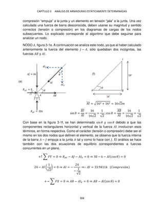 CAPÍTULO 3 ANÁLISIS DE ARMADURAS ESTÁTICAMENTE DETERMINADAS
304
compresión “empuja” a la junta y un elemento en tensión “jala” a la junta. Una vez
calculada una fuerza de barra desconocida, deben usarse su magnitud y sentido
correctos (tensión o compresión) en los diagramas de cargas de los nodos
subsecuentes. Lo explicado corresponde al algoritmo que debe seguirse para
analizar un nodo.
NODO �, figura 3-1e. A continuación se analiza este nodo, ya que al haber calculado
anteriormente la fuerza del elemento − �, sólo quedaban dos incógnitas, las
fuerzas � y ��.
��
̅̅̅ = √ 62 + 62 = 6√ �
sin � =
�
̅̅̅
��
̅̅̅
=
6
6√
=
√
; cos � =
�
̅̅̅̅
��
̅̅̅
=
6
6√
=
√
Con base en la figura 3-1f, se han determinado sin � y cos � debido a que las
componentes rectangulares horizontal y vertical de la fuerza �� involucran esos
términos, en forma respectiva. Como el carácter (tensión o compresión) debe ser el
mismo en los dos nodos que definen el elemento, se observa que la fuerza interna
de la barra � − empuja a la junta � tal y como lo hace con . El análisis se hace
también con las dos ecuaciones de equilibrio correspondientes a fuerzas
concurrentes en un plano.
+↑ ∑ � = ⇒ ��� − � − ��� = ⇒ − 6 − �� cos � =
− �� (
√
) = ⇒ �� = −
−
√
⇒∴ �� = .9 � ��� �� �ó
+ ∑ � = ⇒ � − �� = ⇒ � − �� sin � =
(e)
(f)
 