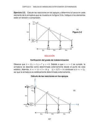 CAPÍTULO 3 ANÁLISIS DE ARMADURAS ESTÁTICAMENTE DETERMINADAS
307
Ejercicio 3.2. Calcule las reacciones en los apoyos y determine la fuerza en cada
elemento de la armadura que se muestra en la figura 3-2a. Indique si los elementos
están en tensión o compresión.
SOLUCIÓN
Verificación del grado de indeterminación
Observe que = , � = , = y � = . Debido a que � − � = se cumple, la
armadura se describe como determinada externamente desde el punto de vista
estático. Además, + � = + = y = = conducen a + � = ,
así que la armadura es estáticamente determinada externamente.
Cálculo de las reacciones en los apoyos
� � �
5� 5� 5�
6�
� � �
�
Figura 3-2
(a)
� � �
5� 5� 5�
6�
� � �
�
�
�
��
(b)
 