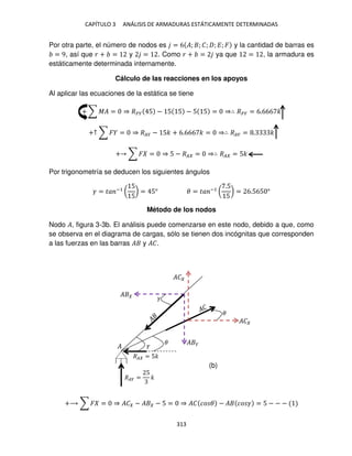 CAPÍTULO 3 ANÁLISIS DE ARMADURAS ESTÁTICAMENTE DETERMINADAS
313
Por otra parte, el número de nodos es = 6 �; ; �; ; �; � y la cantidad de barras es
= 9, así que � + = y = . Como � + = ya que = , la armadura es
estáticamente determinada internamente.
Cálculo de las reacciones en los apoyos
Al aplicar las ecuaciones de la estática se tiene
+ ∑ �� = ⇒ ��� 5 − 5 5 − 5 5 = ⇒∴ ��� = 6.666 �
+↑ ∑ � = ⇒ ��� − 5� + 6.666 � = ⇒∴ ��� = . �
+ ∑ � = ⇒ 5 − �� = ⇒∴ �� = 5�
Por trigonometría se deducen los siguientes ángulos
� = �� −1
(
5
5
) = 5° � = �� −1
(
.5
5
) = 6.565 °
Método de los nodos
Nodo �, figura 3-3b. El análisis puede comenzarse en este nodo, debido a que, como
se observa en el diagrama de cargas, sólo se tienen dos incógnitas que corresponden
a las fuerzas en las barras � y ��.
+⟶ ∑ � = ⇒ �� − � − 5 = ⇒ �� �� � − � �� � = 5 − − −
�
�
�
�� = 5�
��� =
5
�
�
�
�
� �
��
��
(b)
 