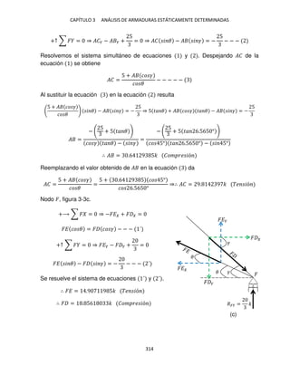 CAPÍTULO 3 ANÁLISIS DE ARMADURAS ESTÁTICAMENTE DETERMINADAS
314
+↑ ∑ � = ⇒ ��� − � � +
5
= ⇒ �� � � − � � � = −
5
− − −
Resolvemos el sistema simultáneo de ecuaciones y . Despejando �� de la
ecuación se obtiene
�� =
5 + � �� �
�� �
− − − − −
Al sustituir la ecuación en la ecuación resulta
5 + � �� �
�� �
� � − � � � = −
5
⇒ 5 �� � + � �� � �� � − � � � = −
5
� =
−
5
+ 5 �� �
�� � �� � − � �
=
−
5
+ 5 �� 6.565 °
�� 5° �� 6.565 ° − � 5°
∴ � = .6 9 5� ��� �� �ó
Reemplazando el valor obtenido de � en la ecuación da
�� =
5 + � �� �
�� �
=
5 + .6 9 5 �� 5°
�� 6.565 °
⇒∴ �� = 9. 9 � �� �ó
Nodo �, figura 3-3c.
+⟶ ∑ � = ⇒ −�� + � =
�� �� � = � �� � − − − ´
+↑ ∑ � = ⇒ ��� − � � + =
�� � � − � � � = − − − − ´
Se resuelve el sistema de ecuaciones ´ y ´ .
∴ �� = .9 9 5� �� �ó
∴ � = . 56 � ��� �� �ó
� � �
��� = �
�
� �
�
�
��
���
(c)
 