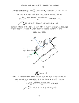 CAPÍTULO 1 ANÁLISIS DE VIGAS ESTÁTICAMENTE DETERMINADAS
18
−9 . + 9 . 6 � − . �
�
− �1 = ⇒ �1 = 9 . 6 � − .6�2
− 9 .
� � = , �1 = −9 . �. �; � � = 6. 5�, �1 = − 9 . 96�. �
�1 =
�1
�
=
9 . 6 � − .6�2
− 9 .
�
= 9 . 6 − . �
+ ∑ � = ⇒ 5 − . � + 1 = ⇒ 1 = . � − 5
Corte en el tramo − � . En la figura 1-2n se muestra un diagrama de cuerpo
libre de la sección cortada. Al aplicar las ecuaciones de equilibrio, se tiene
−9 . + 9 . 6 � − � − . 5 − �2 = ⇒ �2 = . 6 � − 6 .6
� � = 6. 5�, �2 = − 9 . 96�. �; � � = . 5�, �2 = − . 9�. �
�2 =
�2
�
=
. 6 � − 6 .6
�
= . 6
�
�� = 9 . �. �
�/�
+ ∑ � = ⇒ 5 − 5 + 2 = ⇒ 2 =
+ ∑ ������ =
(n)
6. 5� ≤ � ≤ . 5�
 
