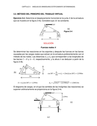 CAPÍTULO 3 ANÁLISIS DE ARMADURAS ESTÁTICAMENTE DETERMINADAS
317
3.2. MÉTODO DEL PRINCIPIO DEL TRABAJO VIRTUAL
Ejercicio 3.4. Determine el desplazamiento horizontal en la junta de la armadura
que se muestra en la figura 3-4a. Considere que �� es constante.
SOLUCIÓN
Fuerzas reales �
Se determinan las reacciones en los soportes y después las fuerzas en las barras
causadas por las cargas reales que actúan en la armadura preferentemente con el
método de los nodos. Las distancias 1 y 2 que corresponden a las longitudes de
las barras � − y � − , respectivamente, y la altura ℎ se deducen a partir de la
figura 3-4b.
cos ° =
1
�
⇒ 1 = � cos ° = .59 �
ℎ = 1 sin ° = . 99� 2 = √ � 2 − .59 � 2 = .5 �
El diagrama de cargas, en el que los sentidos de las incógnitas (las reacciones) se
suponen arbitrariamente se proporciona en la figura 3-4c.
Figura 3-4
(a)
(b)
(c)
 