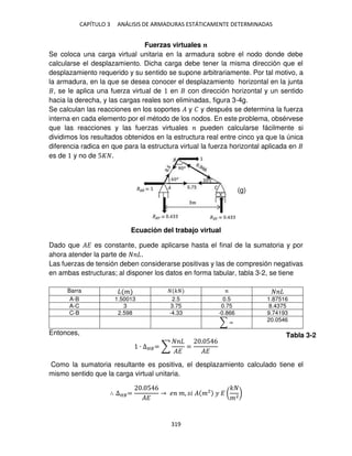 CAPÍTULO 3 ANÁLISIS DE ARMADURAS ESTÁTICAMENTE DETERMINADAS
319
Fuerzas virtuales �
Se coloca una carga virtual unitaria en la armadura sobre el nodo donde debe
calcularse el desplazamiento. Dicha carga debe tener la misma dirección que el
desplazamiento requerido y su sentido se supone arbitrariamente. Por tal motivo, a
la armadura, en la que se desea conocer el desplazamiento horizontal en la junta
, se le aplica una fuerza virtual de en con dirección horizontal y un sentido
hacia la derecha, y las cargas reales son eliminadas, figura 3-4g.
Se calculan las reacciones en los soportes � y � y después se determina la fuerza
interna en cada elemento por el método de los nodos. En este problema, obsérvese
que las reacciones y las fuerzas virtuales pueden calcularse fácilmente si
dividimos los resultados obtenidos en la estructura real entre cinco ya que la única
diferencia radica en que para la estructura virtual la fuerza horizontal aplicada en
es de y no de 5 .
Ecuación del trabajo virtual
Dado que �� es constante, puede aplicarse hasta el final de la sumatoria y por
ahora atender la parte de .
Las fuerzas de tensión deben considerarse positivas y las de compresión negativas
en ambas estructuras; al disponer los datos en forma tabular, tabla 3-2, se tiene
Barra � �
A-B 1.50013 2.5 0.5 1.87516
A-C 3 3.75 0.75 8.4375
C-B 2.598 -4.33 -0.866 9.74193
∑ = 20.0546
Entonces,
∙ ∆��= ∑
��
=
. 5 6
��
Como la sumatoria resultante es positiva, el desplazamiento calculado tiene el
mismo sentido que la carga virtual unitaria.
∴ ∆��=
. 5 6
��
� �, � � �2
� � (
�
�2
)
(g)
Tabla 3-2
 