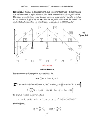 CAPÍTULO 3 ANÁLISIS DE ARMADURAS ESTÁTICAMENTE DETERMINADAS
320
Ejercicio 3.5. Calcule el desplazamiento que experimenta el nudo � de la armadura
que se muestra en la figura 3-5a al actuar sobre ella el sistema de cargas indicado.
El área de la sección transversal de cada elemento es constante y su valor se indica
en el cuadrado adyacente; se expresa en pulgadas cuadradas. El módulo de
elasticidad del material de los miembros de la estructura es �/ �2
.
SOLUCIÓN
Fuerzas reales �
Las reacciones en los soportes son resultado de
+ ∑ � = ⇒∴ �� =
+ ∑ �� = ⇒ + − � � = ⇒ � � =
96
= ⇒∴ � � = �
↑ + ∑ � = ⇒ − + − ��� = ⇒∴ ��� = �
La longitud de cada barra inclinada es
�− = �− = −� = −� = ℎ−� = �− = −ℎ√ ´ 2 + 5´ 2 = 5´
Por otra parte,
sin � =
5
5
=
5
cos � =
5
=
5
� �
9
5 5
9
�
� �
�
ℎ
�
´ ´ ´ ´
5´
5´
�
Figura 3-5
(a)
 