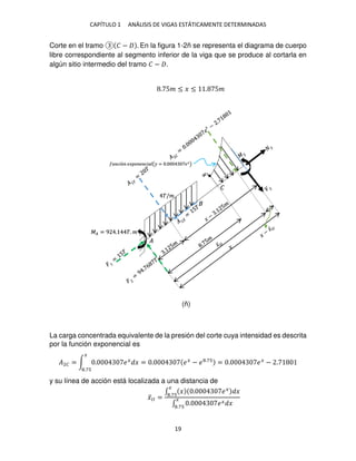 CAPÍTULO 1 ANÁLISIS DE VIGAS ESTÁTICAMENTE DETERMINADAS
19
Corte en el tramo � − . En la figura 1-2ñ se representa el diagrama de cuerpo
libre correspondiente al segmento inferior de la viga que se produce al cortarla en
algún sitio intermedio del tramo � − .
La carga concentrada equivalente de la presión del corte cuya intensidad es descrita
por la función exponencial es
�2� = ∫ . ��
�
�
.7
= . ��
− � .7
= . ��
− .
y su línea de acción está localizada a una distancia de
�̅�� =
∫ � . ��
�
�
.7
∫ . �� �
�
.7
�/�
�
�
��ó �� � � ��� (� = . ��
)
�� = 9 . �. �
. 5� ≤ � ≤ . 5�
(ñ)
 