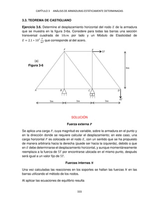 CAPÍTULO 3 ANÁLISIS DE ARMADURAS ESTÁTICAMENTE DETERMINADAS
333
3.3. TEOREMA DE CASTIGLIANO
Ejercicio 3.6. Determine el desplazamiento horizontal del nodo � de la armadura
que se muestra en la figura 3-6a. Considere para todas las barras una sección
transversal cuadrada de �� por lado y un Módulo de Elasticidad de
� = . ∗ 7 �
�2 que corresponde al del acero.
SOLUCIÓN
Fuerza externa �
Se aplica una carga �, cuya magnitud es variable, sobre la armadura en el punto y
en la dirección donde se requiere calcular el desplazamiento; en este caso, una
carga horizontal � es colocada en el nodo �, con un sentido que se ha propuesto
de manera arbitraria hacia la derecha (puede ser hacia la izquierda), debido a que
en � debe determinarse el desplazamiento horizontal, y aunque momentáneamente
reemplaza a la fuerza de 5� por encontrarse ubicada en el mismo punto, después
será igual a un valor fijo de 5�.
Fuerzas internas �
Una vez calculadas las reacciones en los soportes se hallan las fuerzas en las
barras utilizando el método de los nodos.
Al aplicar las ecuaciones de equilibrio resulta
5�
� �
�
�
�
�
�
�
�
Figura 3-6
(a)
 