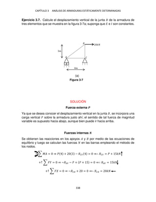 CAPÍTULO 3 ANÁLISIS DE ARMADURAS ESTÁTICAMENTE DETERMINADAS
338
Ejercicio 3.7. Calcule el desplazamiento vertical de la junta de la armadura de
tres elementos que se muestra en la figura 3-7a; suponga que � e � son constantes.
SOLUCIÓN
Fuerza externa �
Ya que se desea conocer el desplazamiento vertical en la junta , se incorpora una
carga vertical � sobre la armadura justo ahí; el sentido de tal fuerza de magnitud
variable es supuesto hacia abajo, aunque bien puede ir hacia arriba.
Fuerzas internas �
Se obtienen las reacciones en los apoyos � y por medio de las ecuaciones de
equilibrio y luego se calculan las fuerzas en las barras empleando el método de
los nodos.
+ ∑ �� = ⇒ � + − ��� = ⇒∴ ��� = � + 5�
+↑ ∑ � = ⇒ −��� − � + � + 5 = ⇒∴ ��� = 5�
+↑ ∑ � = ⇒ −�� + = ⇒∴ �� = �
�
�
�
� �
Figura 3-7
(a)
 