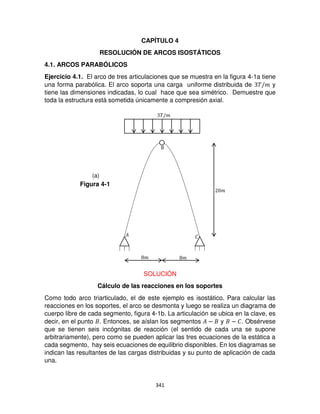 341
CAPÍTULO 4
RESOLUCIÓN DE ARCOS ISOSTÁTICOS
4.1. ARCOS PARABÓLICOS
Ejercicio 4.1. El arco de tres articulaciones que se muestra en la figura 4-1a tiene
una forma parabólica. El arco soporta una carga uniforme distribuida de �/� y
tiene las dimensiones indicadas, lo cual hace que sea simétrico. Demuestre que
toda la estructura está sometida únicamente a compresión axial.
SOLUCIÓN
Cálculo de las reacciones en los soportes
Como todo arco triarticulado, el de este ejemplo es isostático. Para calcular las
reacciones en los soportes, el arco se desmonta y luego se realiza un diagrama de
cuerpo libre de cada segmento, figura 4-1b. La articulación se ubica en la clave, es
decir, en el punto . Entonces, se aíslan los segmentos � − y − �. Obsérvese
que se tienen seis incógnitas de reacción (el sentido de cada una se supone
arbitrariamente), pero como se pueden aplicar las tres ecuaciones de la estática a
cada segmento, hay seis ecuaciones de equilibrio disponibles. En los diagramas se
indican las resultantes de las cargas distribuidas y su punto de aplicación de cada
una.
�/�
� �
�
� �
Figura 4-1
(a)
 